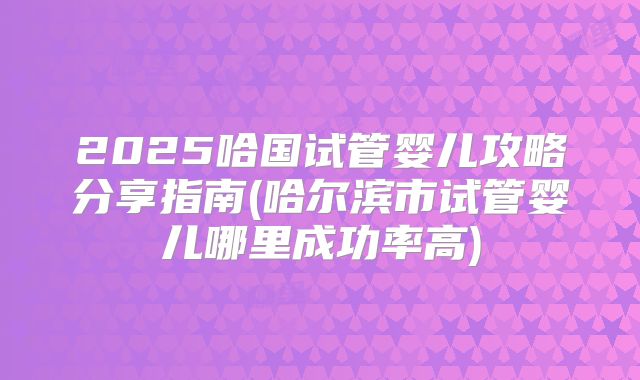 2025哈国试管婴儿攻略分享指南(哈尔滨市试管婴儿哪里成功率高)