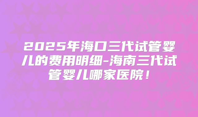 2025年海口三代试管婴儿的费用明细-海南三代试管婴儿哪家医院！