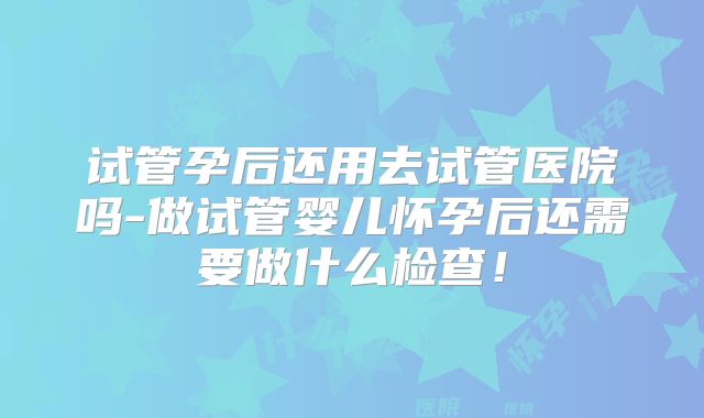 试管孕后还用去试管医院吗-做试管婴儿怀孕后还需要做什么检查！