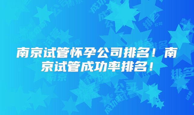 南京试管怀孕公司排名！南京试管成功率排名！