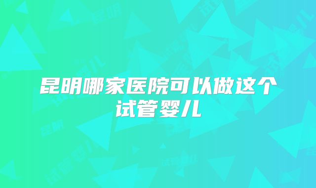 昆明哪家医院可以做这个试管婴儿