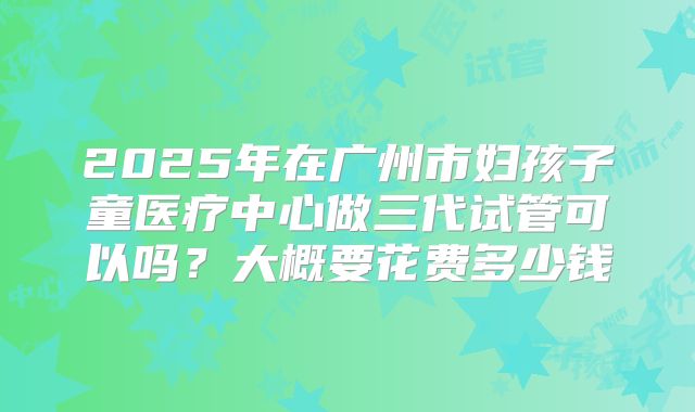 2025年在广州市妇孩子童医疗中心做三代试管可以吗？大概要花费多少钱