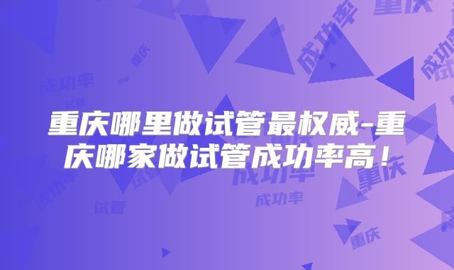 重庆哪里做试管最权威-重庆哪家做试管成功率高！