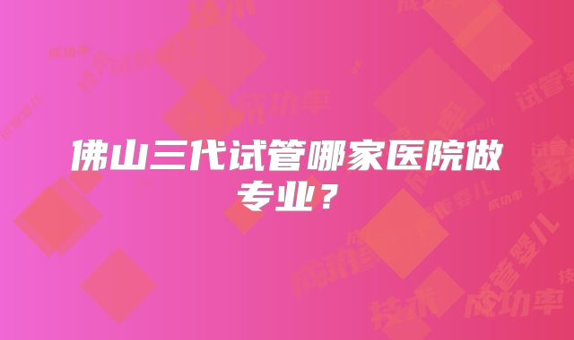 佛山三代试管哪家医院做专业？