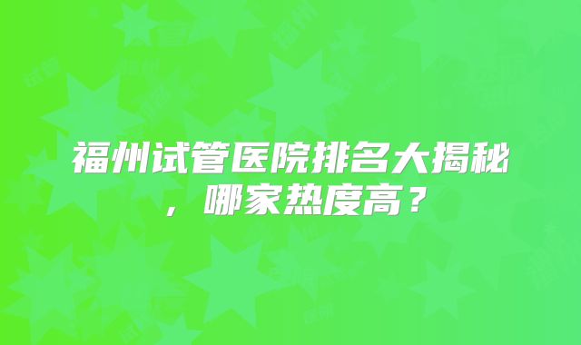 福州试管医院排名大揭秘，哪家热度高？