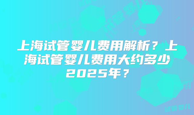 上海试管婴儿费用解析？上海试管婴儿费用大约多少2025年？