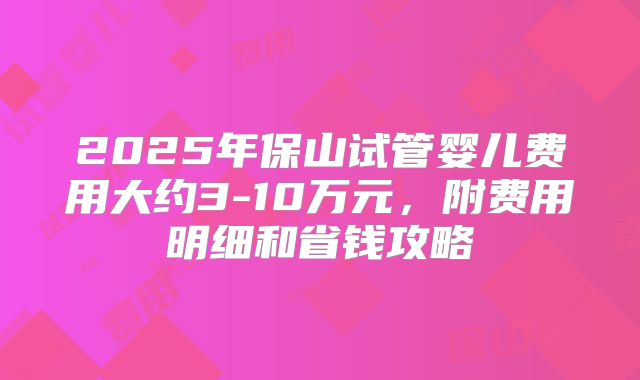 2025年保山试管婴儿费用大约3-10万元，附费用明细和省钱攻略