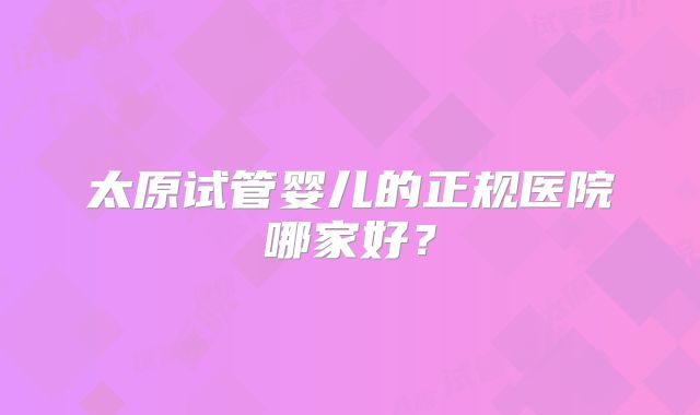 太原试管婴儿的正规医院哪家好？