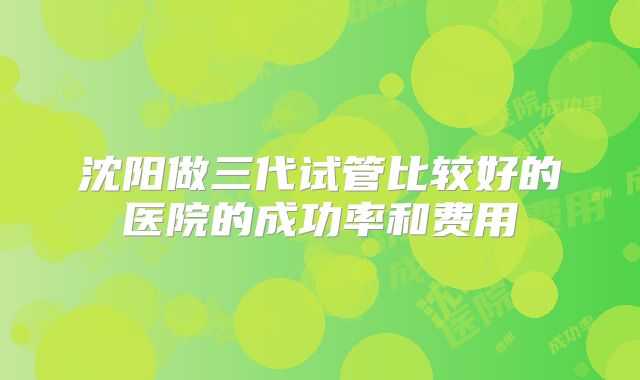 沈阳做三代试管比较好的医院的成功率和费用