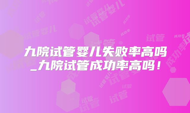 九院试管婴儿失败率高吗_九院试管成功率高吗!