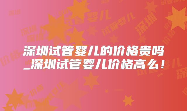 深圳试管婴儿的价格贵吗_深圳试管婴儿价格高么！