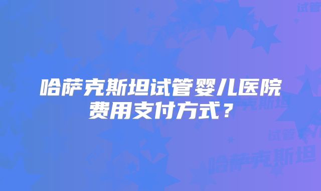 哈萨克斯坦试管婴儿医院费用支付方式？