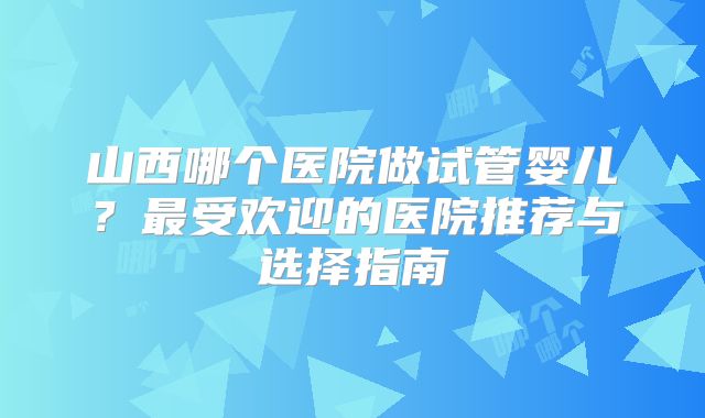 山西哪个医院做试管婴儿？最受欢迎的医院推荐与选择指南