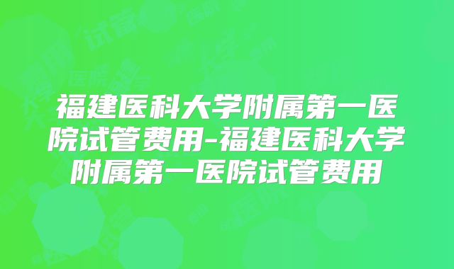 福建医科大学附属第一医院试管费用-福建医科大学附属第一医院试管费用
