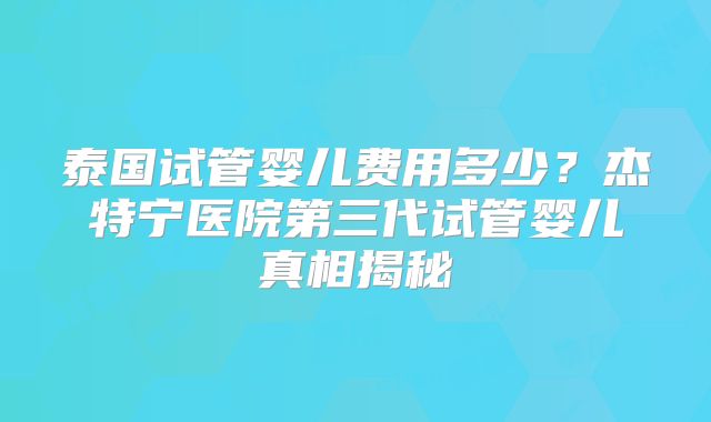 泰国试管婴儿费用多少？杰特宁医院第三代试管婴儿真相揭秘