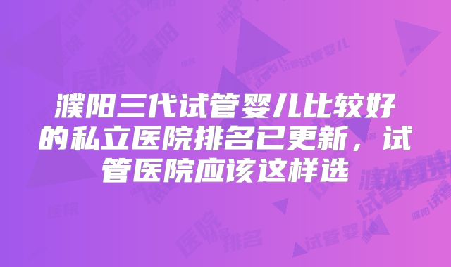 濮阳三代试管婴儿比较好的私立医院排名已更新,试管医院应该这样选