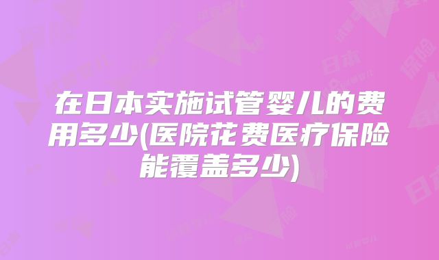 在日本实施试管婴儿的费用多少(医院花费医疗保险能覆盖多少)