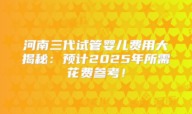 河南三代试管婴儿费用大揭秘：预计2025年所需花费参考！