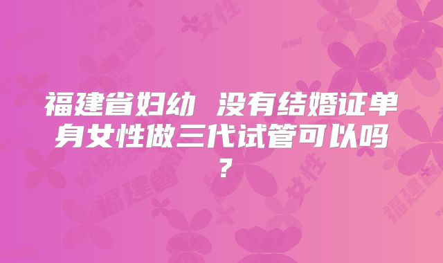 福建省妇幼 没有结婚证单身女性做三代试管可以吗?
