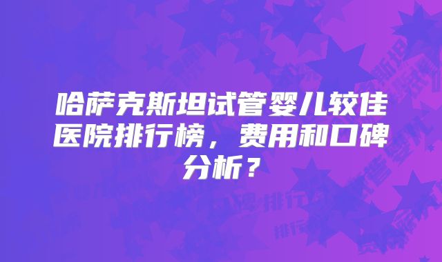 哈萨克斯坦试管婴儿较佳医院排行榜，费用和口碑分析？