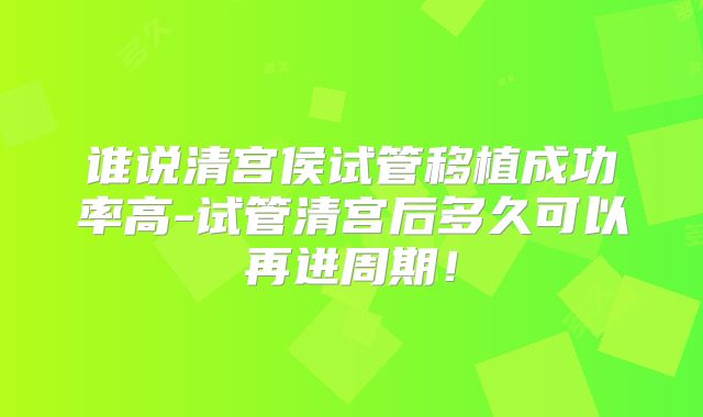谁说清宫侯试管移植成功率高-试管清宫后多久可以再进周期！