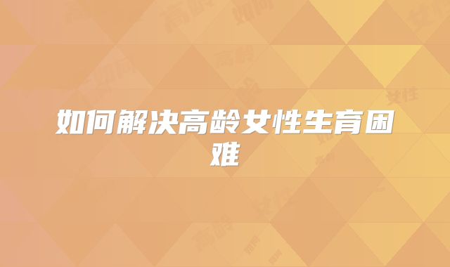 如何解决高龄女性生育困难