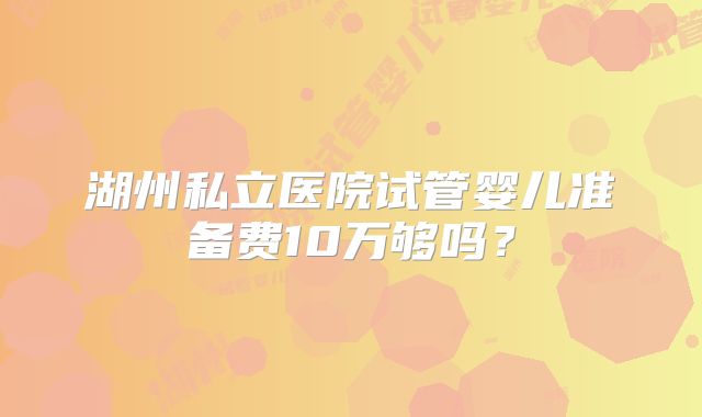 湖州私立医院试管婴儿准备费10万够吗？