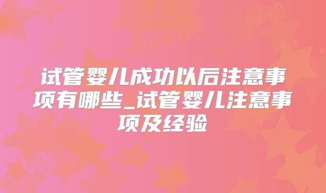 试管婴儿成功以后注意事项有哪些_试管婴儿注意事项及经验