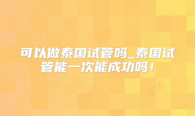 可以做泰国试管吗_泰国试管能一次能成功吗!