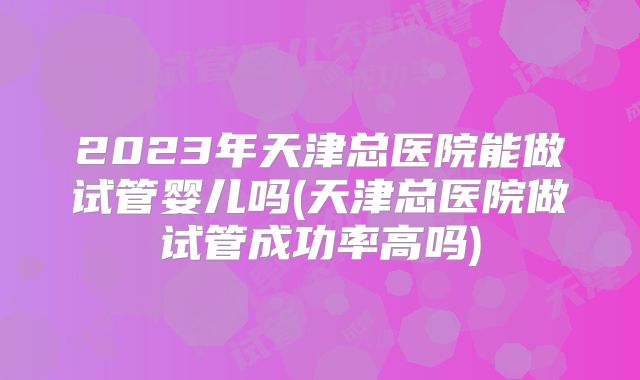 2023年天津总医院能做试管婴儿吗(天津总医院做试管成功率高吗)