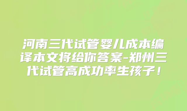 河南三代试管婴儿成本编译本文将给你答案-郑州三代试管高成功率生孩子!