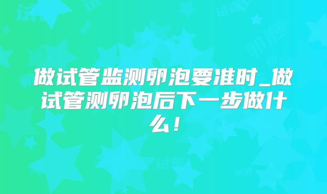 做试管监测卵泡要准时_做试管测卵泡后下一步做什么！