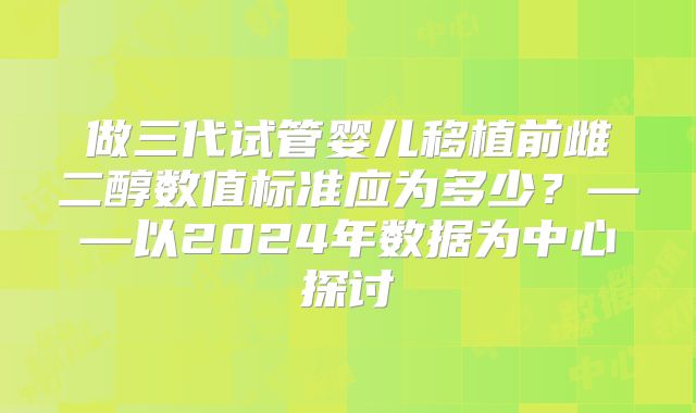 做三代试管婴儿移植前雌二醇数值标准应为多少?——以2024年数据为中心探讨