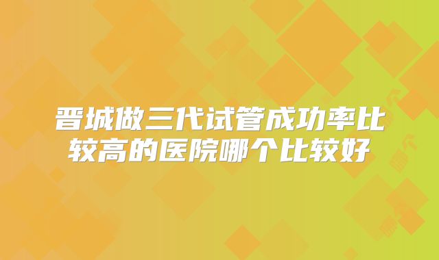 晋城做三代试管成功率比较高的医院哪个比较好