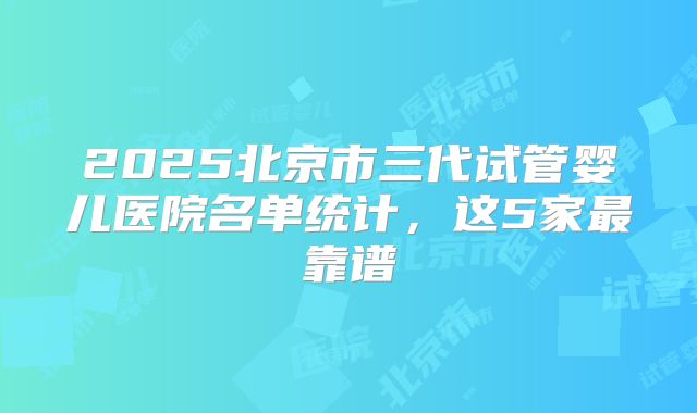 2025北京市三代试管婴儿医院名单统计，这5家最靠谱