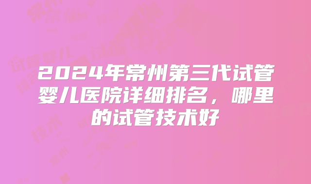2024年常州第三代试管婴儿医院详细排名,哪里的试管技术好