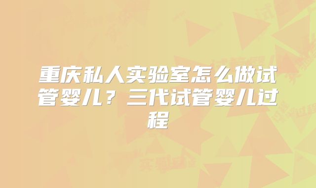 重庆私人实验室怎么做试管婴儿?三代试管婴儿过程