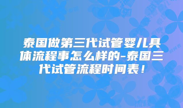 泰国做第三代试管婴儿具体流程事怎么样的-泰国三代试管流程时间表！