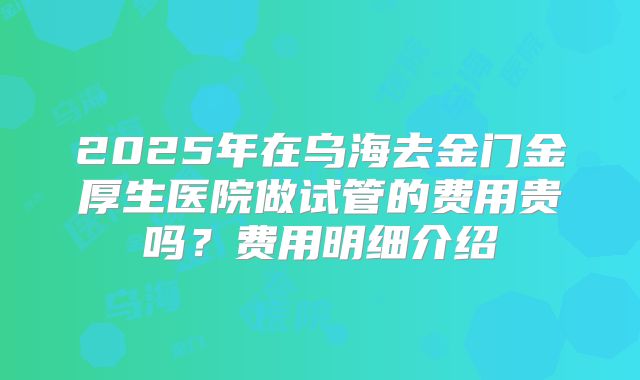 2025年在乌海去金门金厚生医院做试管的费用贵吗？费用明细介绍