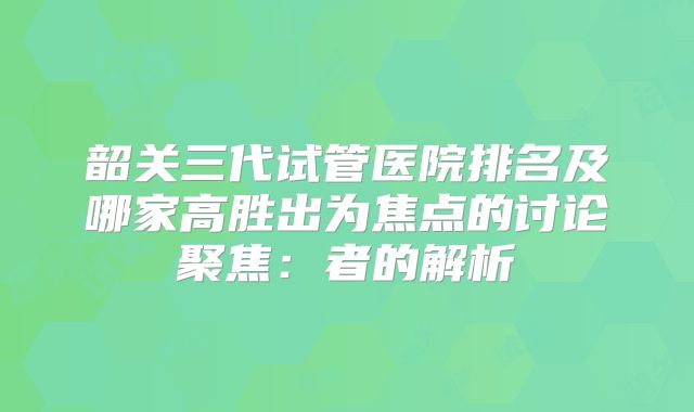 韶关三代试管医院排名及哪家高胜出为焦点的讨论聚焦：者的解析