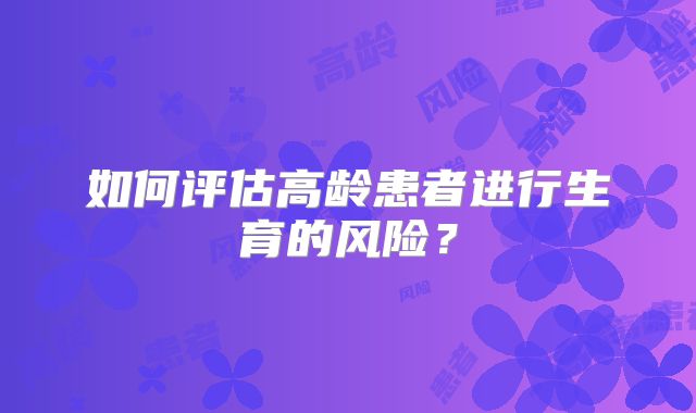 如何评估高龄患者进行生育的风险？