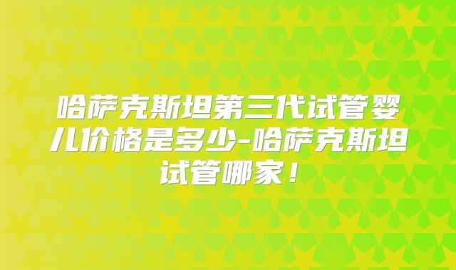 哈萨克斯坦第三代试管婴儿价格是多少-哈萨克斯坦试管哪家！