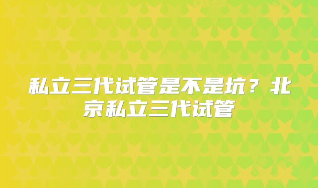 私立三代试管是不是坑？北京私立三代试管