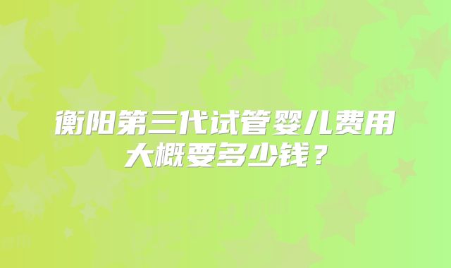 衡阳第三代试管婴儿费用大概要多少钱?