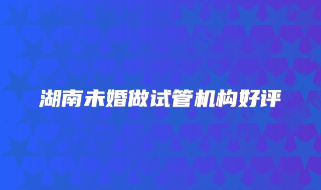湖南未婚做试管机构好评