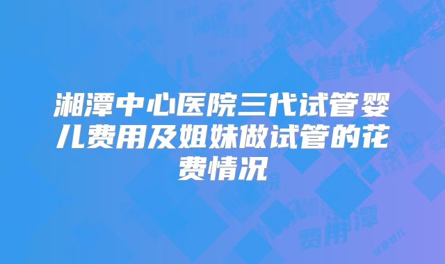 湘潭中心医院三代试管婴儿费用及姐妹做试管的花费情况