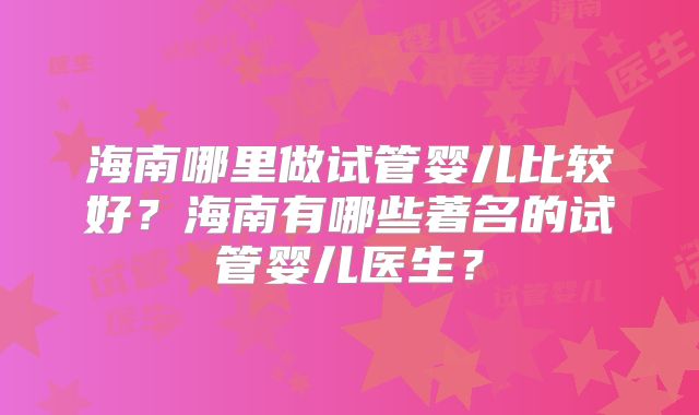 海南哪里做试管婴儿比较好？海南有哪些著名的试管婴儿医生？
