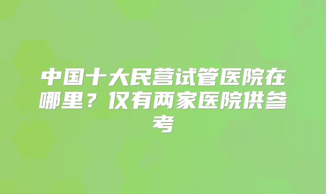 中国十大民营试管医院在哪里？仅有两家医院供参考