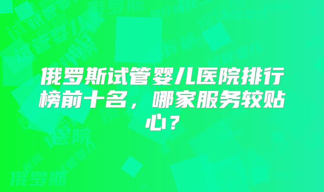 俄罗斯试管婴儿医院排行榜前十名，哪家服务较贴心？