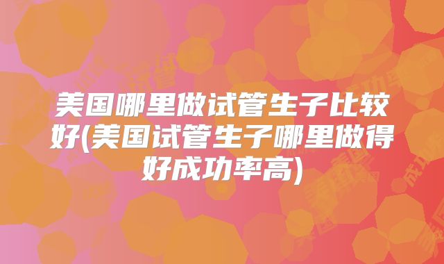 美国哪里做试管生子比较好(美国试管生子哪里做得好成功率高)